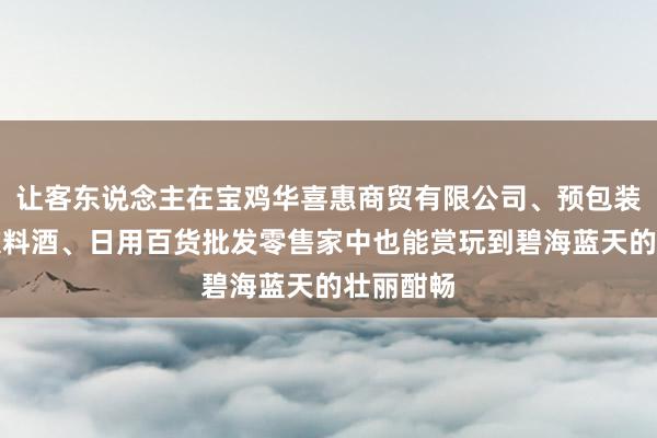 让客东说念主在宝鸡华喜惠商贸有限公司、预包装食品、饮料酒、日用百货批发零售家中也能赏玩到碧海蓝天的壮丽酣畅
